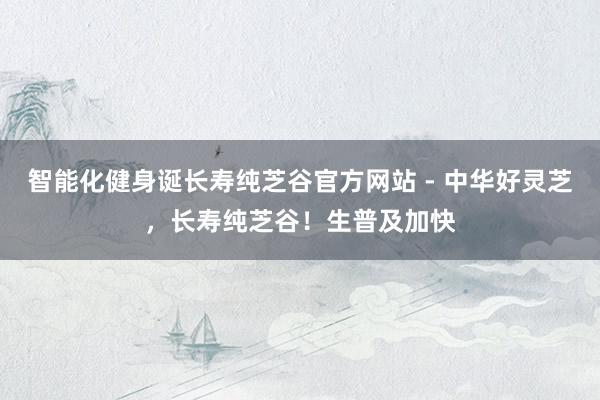 智能化健身诞长寿纯芝谷官方网站 - 中华好灵芝,长寿纯芝谷!生普及加快