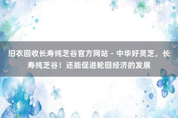 旧衣回收长寿纯芝谷官方网站 - 中华好灵芝,长寿纯芝谷!还能促进轮回经济的发展
