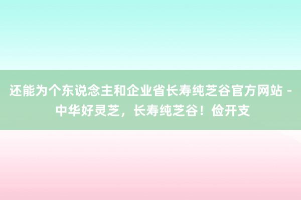 还能为个东说念主和企业省长寿纯芝谷官方网站 - 中华好灵芝，长寿纯芝谷！俭开支