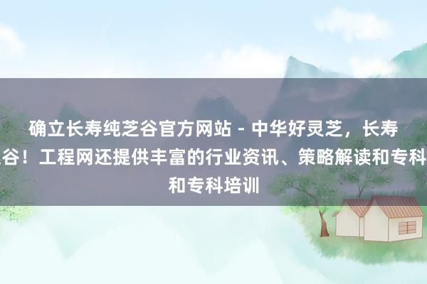 确立长寿纯芝谷官方网站 - 中华好灵芝，长寿纯芝谷！工程网还提供丰富的行业资讯、策略解读和专科培训